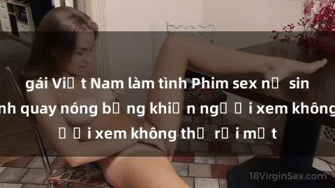 gái Việt Nam làm tình Phim sex nữ sinh: Những cảnh quay nóng bỏng khiến người xem không thể rời mắt