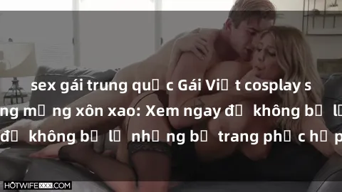 sex gái trung quốc Gái Việt cosplay sexy khiến cộng đồng mạng xôn xao: Xem ngay để không bỏ lỡ những bộ trang phục hấp dẫn!