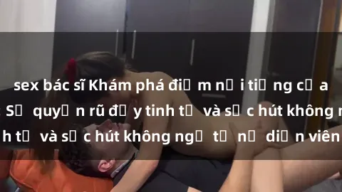 sex bác sĩ Khám phá điểm nổi tiếng của phim sex châu Âu: Sự quyến rũ đầy tinh tế và sức hút không ngờ từ nữ diễn viên