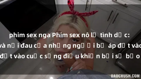 phim sex nga Phim sex nô lệ tình dục: Cuộc sống đen tối và nỗi đau của những người bị áp đặt vào cuộc sống điều khiển bởi sự bạo lực và hành hạ