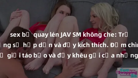sex bị quay lén JAV SM không che: Trải nghiệm tận hưởng sự hấp dẫn và đầy kích thích. Đắm chìm vào thế giới táo bạo và đầy khêu gợi của những bộ phim JAV SM không che.