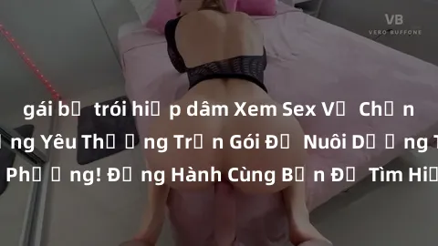 gái bị trói hiếp dâm Xem Sex Vợ Chồng Vietsub: Hành Động Yêu Thương Trọn Gói Để Nuôi Dưỡng Tình Cảm Với Đối Phương! Đồng Hành Cùng Bạn Để Tìm Hiểu Sâu Hơn Về Tình Dục Trong Hôn Nhân!