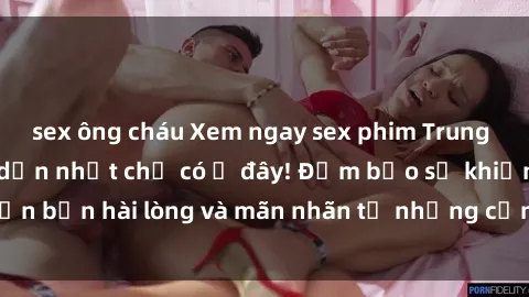 sex ông cháu Xem ngay sex phim Trung Quốc vietsub hấp dẫn nhất chỉ có ở đây! Đảm bảo sẽ khiến bạn hài lòng và mãn nhãn từ những cảnh quay nóng bỏng.