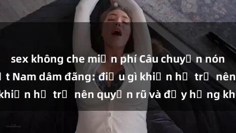 sex không che miễn phí Câu chuyện nóng bỏng về gái Việt Nam dâm đãng: điều gì khiến họ trở nên quyến rũ và đầy hứng khởi?
