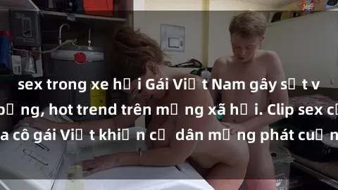 sex trong xe hơi Gái Việt Nam gây sốt với sextape nóng bỏng, hot trend trên mạng xã hội. Clip sex của cô gái Việt khiến cư dân mạng phát cuồng, không thể bỏ qua.