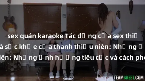 sex quán karaoke Tác động của sex thiếu niên đến tâm lý và sức khỏe của thanh thiếu niên: Những ảnh hưởng tiêu cực và cách phòng ngừa