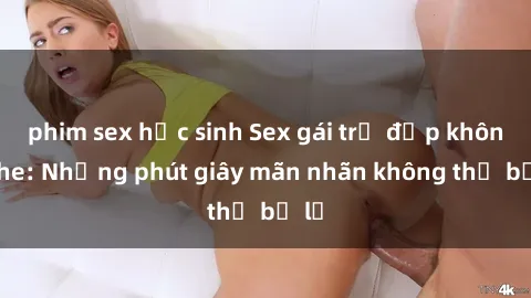 phim sex học sinh Sex gái trẻ đẹp không che: Những phút giây mãn nhãn không thể bỏ lỡ