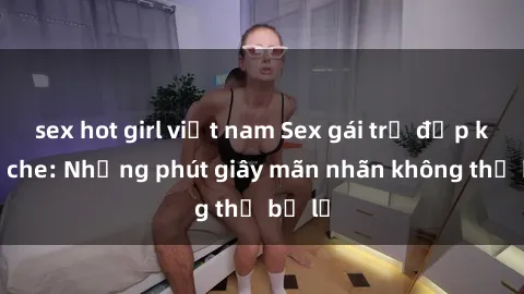 sex hot girl việt nam Sex gái trẻ đẹp không che: Những phút giây mãn nhãn không thể bỏ lỡ