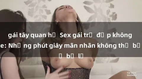 gái tây quan hệ Sex gái trẻ đẹp không che: Những phút giây mãn nhãn không thể bỏ lỡ