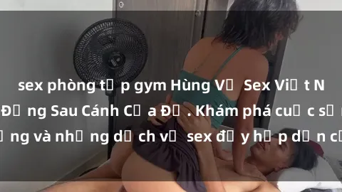 sex phòng tập gym Hùng Vỹ Sex Việt Nam: Những Bí Mật Đằng Sau Cánh Cửa Đỏ. Khám phá cuộc sống và những dịch vụ sex đầy hấp dẫn của người Việt Nam.