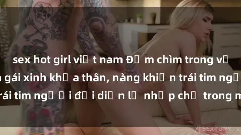 sex hot girl việt nam Đắm chìm trong vẻ đẹp tự nhiên của gái xinh khỏa thân, nàng khiến trái tim người đối diện lỡ nhịp chỉ trong một cái nhìn.