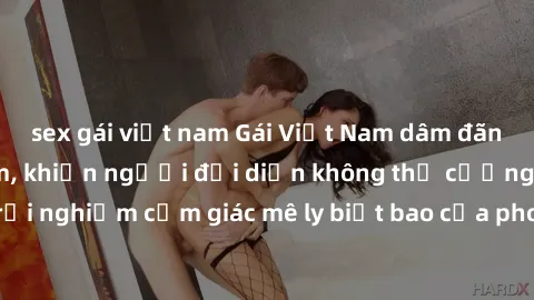 sex gái việt nam Gái Việt Nam dâm đãng làm tình say đắm, khiến người đối diện không thể cưỡng lại được. Hãy trải nghiệm cảm giác mê ly biết bao của phong cách yêu đương đậm chất dân tộc!