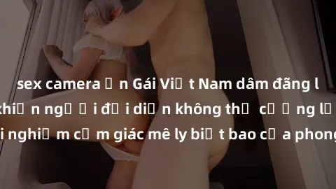 sex camera ẩn Gái Việt Nam dâm đãng làm tình say đắm, khiến người đối diện không thể cưỡng lại được. Hãy trải nghiệm cảm giác mê ly biết bao của phong cách yêu đương đậm chất dân tộc!