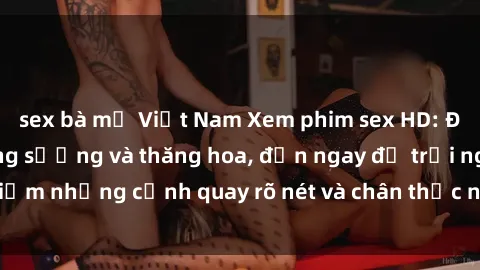 sex bà mẹ Việt Nam Xem phim sex HD: Đỉnh cao của sự sung sướng và thăng hoa, đến ngay để trải nghiệm những cảnh quay rõ nét và chân thực nhất. Hãy cùng khám phá!