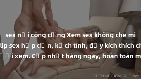 sex nơi công cộng Xem sex không che miễn phí - Những clip sex hấp dẫn, kịch tính, đầy kích thích cho người xem. Cập nhật hàng ngày, hoàn toàn miễn phí, độ phân giải cao.