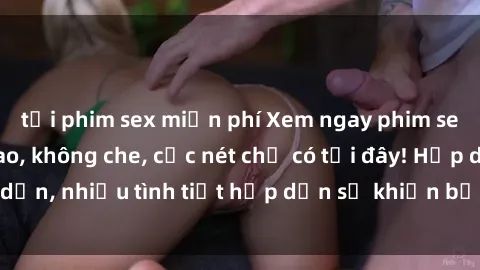 tải phim sex miễn phí Xem ngay phim sex full HD đỉnh cao, không che, cực nét chỉ có tại đây! Hấp dẫn, nhiều tình tiết hấp dẫn sẽ khiến bạn thỏa mãn đắm say.
