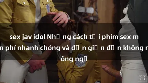 sex jav idol Những cách tải phim sex miễn phí nhanh chóng và đơn giản đến không ngờ