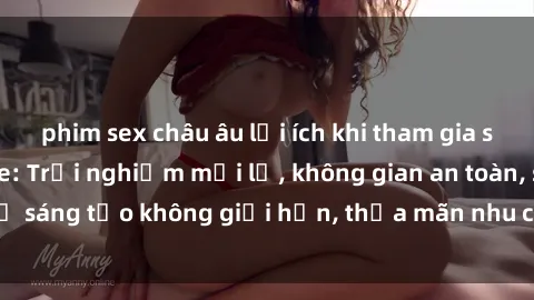 phim sex châu âu lợi ích khi tham gia sex online không che: Trải nghiệm mới lạ, không gian an toàn, sự sáng tạo không giới hạn, thỏa mãn nhu cầu tình dục của bạn.