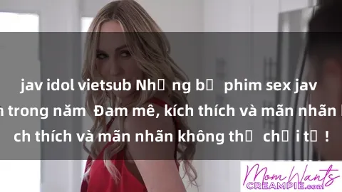 jav idol vietsub Những bộ phim sex jav đỉnh cao phải xem trong năm  Đam mê, kích thích và mãn nhãn không thể chối từ!