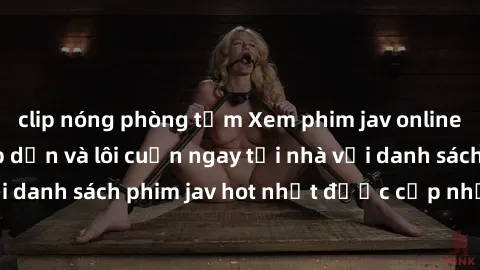 clip nóng phòng tắm Xem phim jav online: trải nghiệm hấp dẫn và lôi cuốn ngay tại nhà với danh sách phim jav hot nhất được cập nhật liên tục.