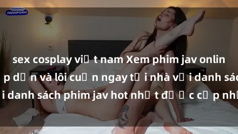 sex cosplay việt nam Xem phim jav online: trải nghiệm hấp dẫn và lôi cuốn ngay tại nhà với danh sách phim jav hot nhất được cập nhật liên tục.