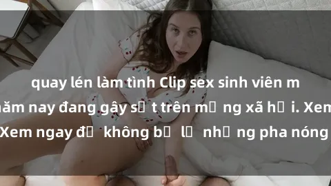 quay lén làm tình Clip sex sinh viên mới nhất hot nhất năm nay đang gây sốt trên mạng xã hội. Xem ngay để không bỏ lỡ những pha nóng không thể bỏ qua!