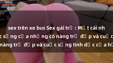 sex trên xe bus Sex gái trẻ: Một cái nhìn sâu lắng vào cuộc sống của những cô nàng trẻ đẹp và cuộc sống tình dục của họ