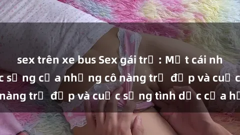 sex trên xe bus Sex gái trẻ: Một cái nhìn sâu lắng vào cuộc sống của những cô nàng trẻ đẹp và cuộc sống tình dục của họ