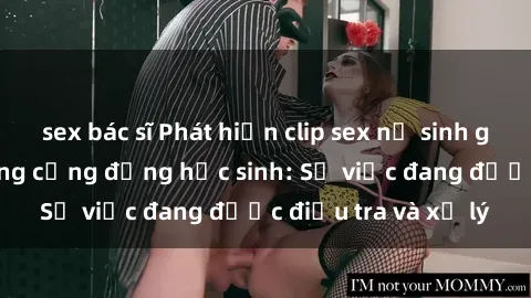 sex bác sĩ Phát hiện clip sex nữ sinh gây chấn động trong cộng đồng học sinh: Sự việc đang được điều tra và xử lý