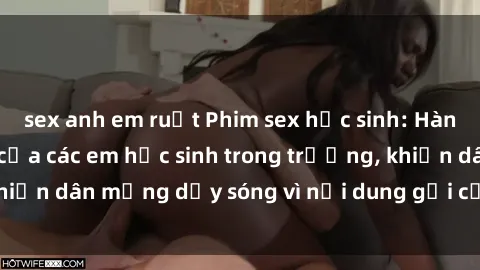 sex anh em ruột Phim sex học sinh: Hành động nóng bỏng của các em học sinh trong trường, khiến dân mạng dậy sóng vì nội dung gợi cảm và kích thích.