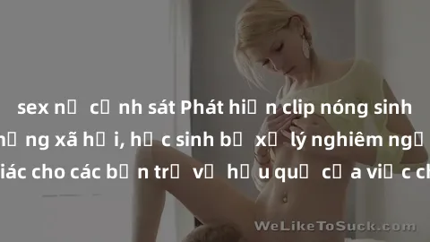 sex nữ cảnh sát Phát hiện clip nóng sinh viên gây sốt trên mạng xã hội, học sinh bị xử lý nghiêm ngặt. Đây là cảnh giác cho các bạn trẻ về hậu quả của việc chia sẻ thông tin trái phép trên internet.