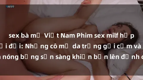 sex bà mẹ Việt Nam Phim sex milf hấp dẫn nhất mọi thời đại: Những cô mẹ da trắng gợi cảm và nóng bỏng sẵn sàng khiến bạn lên đỉnh chỉ trong chớp mắt!