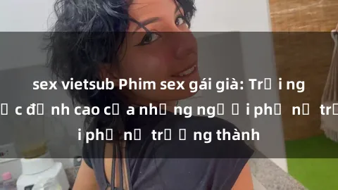 sex vietsub Phim sex gái già: Trải nghiệm tình dục đỉnh cao của những người phụ nữ trưởng thành