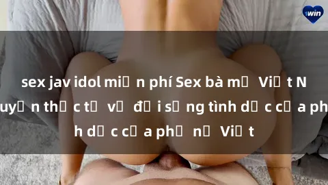 sex jav idol miễn phí Sex bà mẹ Việt Nam: Câu chuyện thực tế về đời sống tình dục của phụ nữ Việt