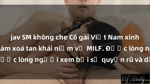 jav SM không che Cô gái Việt Nam xinh đẹp và gợi cảm làm xoá tan khái niệm về MILF. Được lòng người xem bởi sự quyến rũ và dễ thương.
