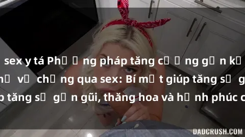 sex y tá Phương pháp tăng cường gắn kết trong mối quan hệ vợ chồng qua sex: Bí mật giúp tăng sự gần gũi, thăng hoa và hạnh phúc cho cặp đôi