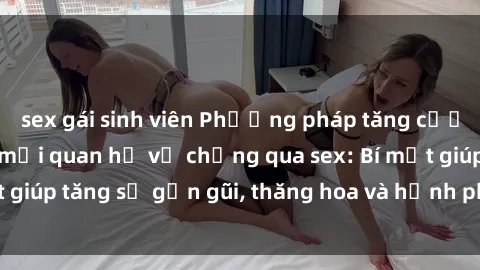 sex gái sinh viên Phương pháp tăng cường gắn kết trong mối quan hệ vợ chồng qua sex: Bí mật giúp tăng sự gần gũi, thăng hoa và hạnh phúc cho cặp đôi