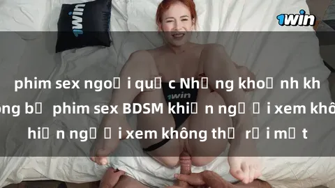 phim sex ngoại quốc Những khoảnh khắc hấp dẫn trong bộ phim sex BDSM khiến người xem không thể rời mắt