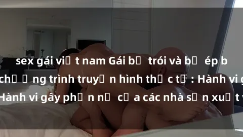 sex gái việt nam Gái bị trói và bị ép buộc làm tình trong chương trình truyền hình thực tế: Hành vi gây phẫn nộ của các nhà sản xuất và người xem.
