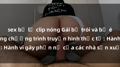 sex bị lộ clip nóng Gái bị trói và bị ép buộc làm tình trong chương trình truyền hình thực tế: Hành vi gây phẫn nộ của các nhà sản xuất và người xem.