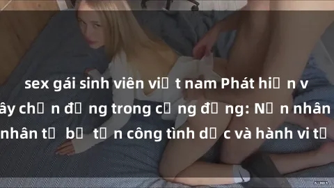 sex gái sinh viên việt nam Phát hiện vụ án bạo dâm sex gây chấn động trong cộng đồng: Nạn nhân tố bị tấn công tình dục và hành vi tệ hại được tiết lộ