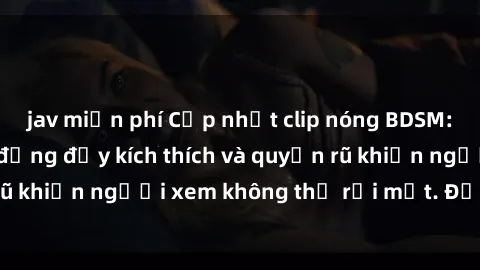 jav miễn phí Cập nhật clip nóng BDSM: Những pha hành động đầy kích thích và quyến rũ khiến người xem không thể rời mắt. Đừng bỏ lỡ!