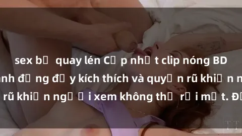 sex bị quay lén Cập nhật clip nóng BDSM: Những pha hành động đầy kích thích và quyến rũ khiến người xem không thể rời mắt. Đừng bỏ lỡ!