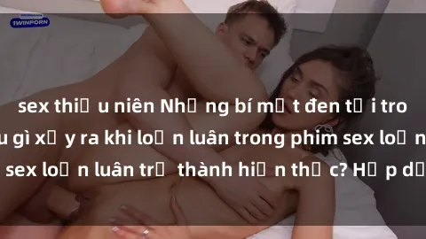 sex thiếu niên Những bí mật đen tối trong gia đình: Điều gì xảy ra khi loạn luân trong phim sex loạn luân trở thành hiện thực? Hấp dẫn và gây sốc!