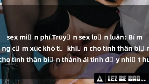 sex miễn phí Truyện sex loạn luân: Bí mật gia đình và những cảm xúc khó tả khiến cho tình thân biến thành ái tình đầy nhiệt huyết