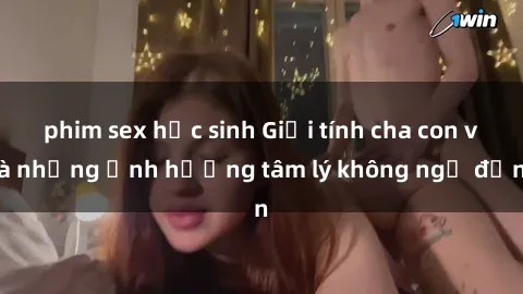 phim sex học sinh Giới tính cha con và những ảnh hưởng tâm lý không ngờ đến