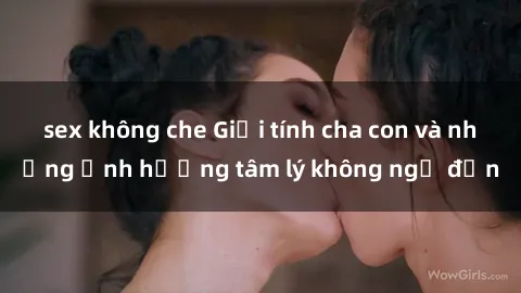 sex không che Giới tính cha con và những ảnh hưởng tâm lý không ngờ đến