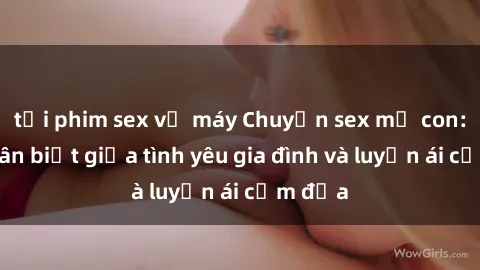 tải phim sex về máy Chuyện sex mẹ con: Sự phân biệt giữa tình yêu gia đình và luyến ái cấm địa