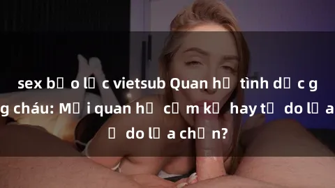 sex bạo lực vietsub Quan hệ tình dục giữa ông cháu: Mối quan hệ cấm kỵ hay tự do lựa chọn?