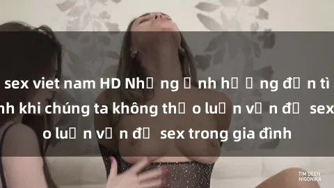 sex viet nam HD Những ảnh hưởng đến tình cảm gia đình khi chúng ta không thảo luận vấn đề sex trong gia đình